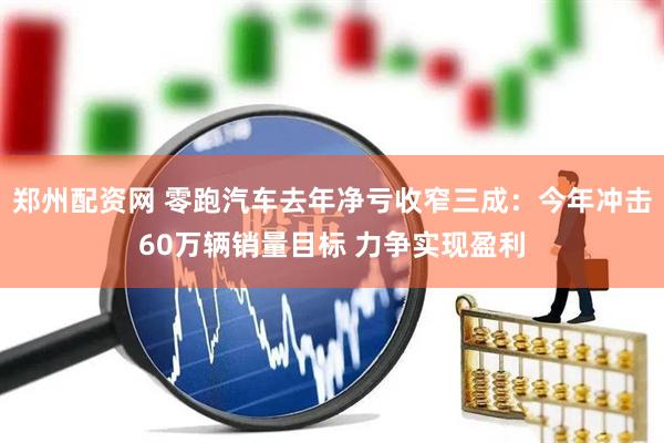 郑州配资网 零跑汽车去年净亏收窄三成：今年冲击60万辆销量目标 力争实现盈利
