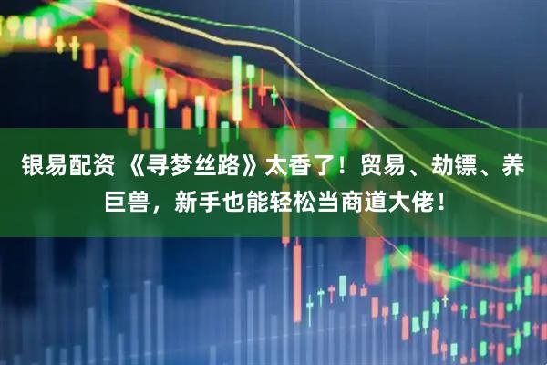 银易配资 《寻梦丝路》太香了!贸易、劫镖、养巨兽,新手也能轻松当商道大佬!