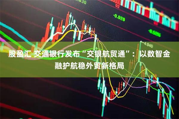 股盈汇 交通银行发布“交银航贸通”：以数智金融护航稳外贸新格局