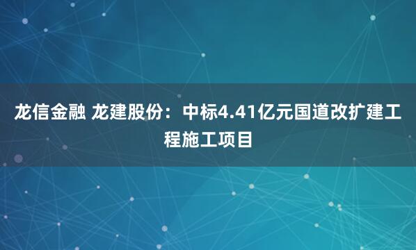 龙信金融 龙建股份:中标4.41亿元国道改扩建工程施工项目