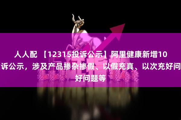 人人配 【12315投诉公示】阿里健康新增10件投诉公示,涉及产品掺杂掺假、以假充真、以次充好问题等