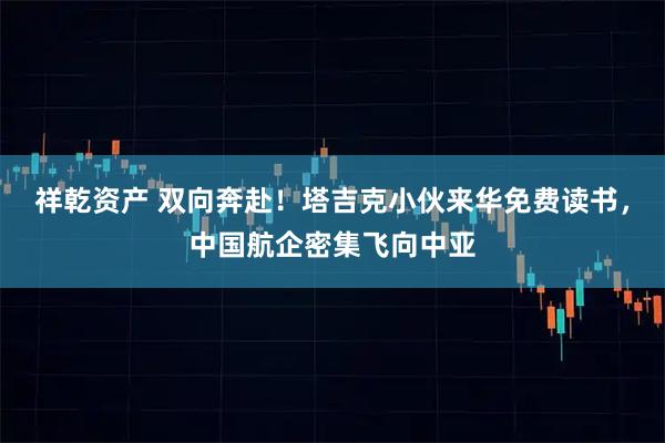 祥乾资产 双向奔赴！塔吉克小伙来华免费读书，中国航企密集飞向中亚