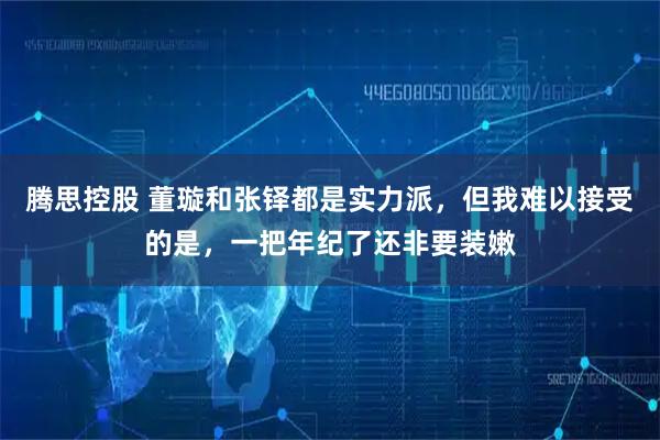 腾思控股 董璇和张铎都是实力派,但我难以接受的是,一把年纪了还非要装嫩