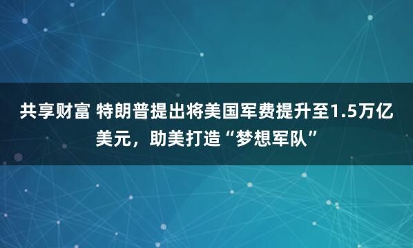 共享财富 特朗普提出将美国军费提升至1.5万亿美元，助美打造“梦想军队”