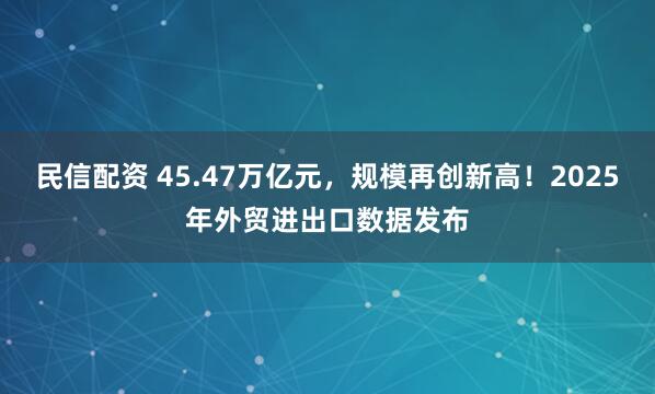 民信配资 45.47万亿元，规模再创新高！2025年外贸进出口数据发布