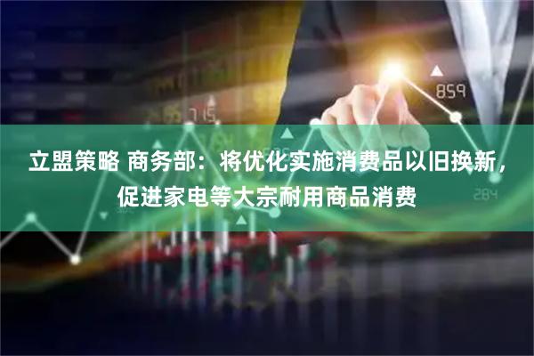 立盟策略 商务部：将优化实施消费品以旧换新，促进家电等大宗耐用商品消费