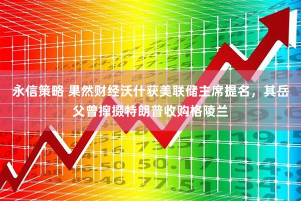 永信策略 果然财经沃什获美联储主席提名，其岳父曾撺掇特朗普收购格陵兰