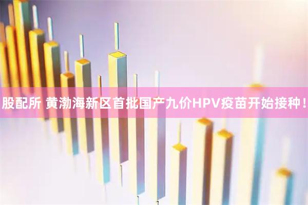 股配所 黄渤海新区首批国产九价HPV疫苗开始接种！