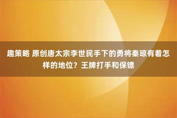 趣策略 原创唐太宗李世民手下的勇将秦琼有着怎样的地位?王牌打手和保镖