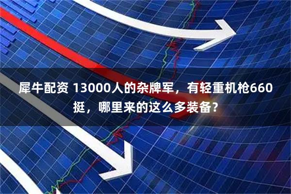 犀牛配资 13000人的杂牌军，有轻重机枪660挺，哪里来的这么多装备？