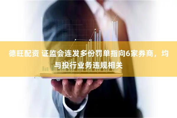 德旺配资 证监会连发多份罚单指向6家券商，均与投行业务违规相关